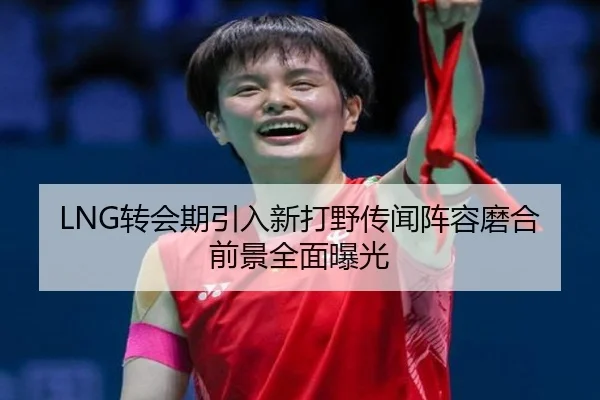 LNG转会期引入新打野传闻阵容磨合前景全面曝光 - kaiyun