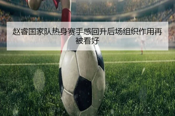 赵睿国家队热身赛手感回升后场组织作用再被看好