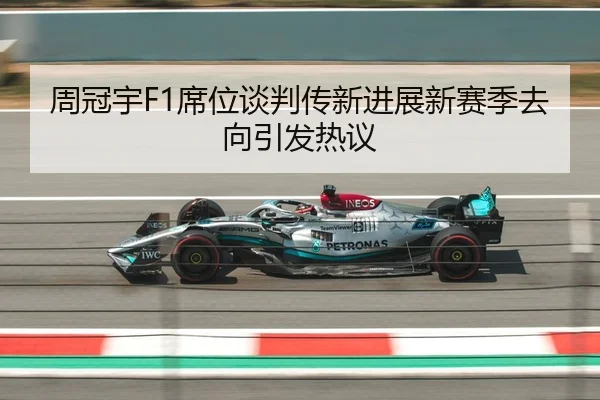 周冠宇F1席位谈判传新进展新赛季去向引发热议