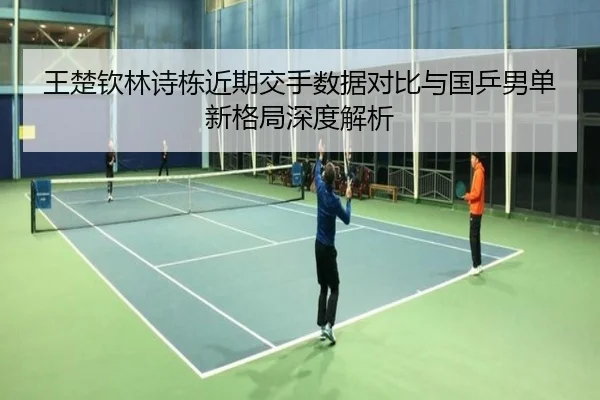 王楚钦林诗栋近期交手数据对比与国乒男单新格局深度解析 - kaiyun